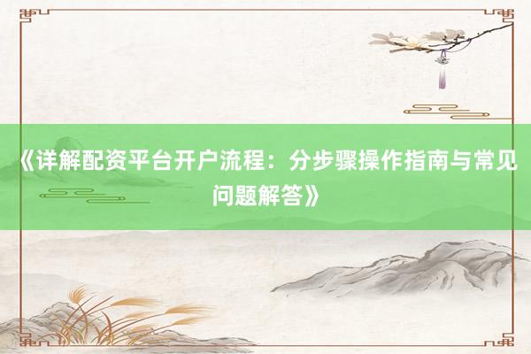 《详解配资平台开户流程：分步骤操作指南与常见问题解答》