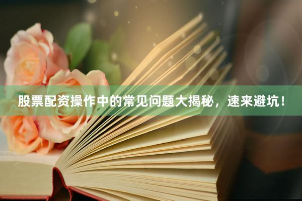股票配资操作中的常见问题大揭秘，速来避坑！