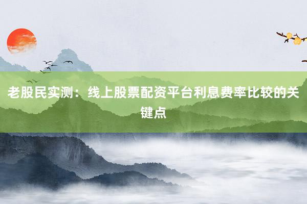 老股民实测：线上股票配资平台利息费率比较的关键点