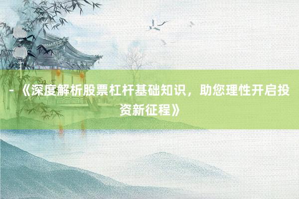 - 《深度解析股票杠杆基础知识，助您理性开启投资新征程》