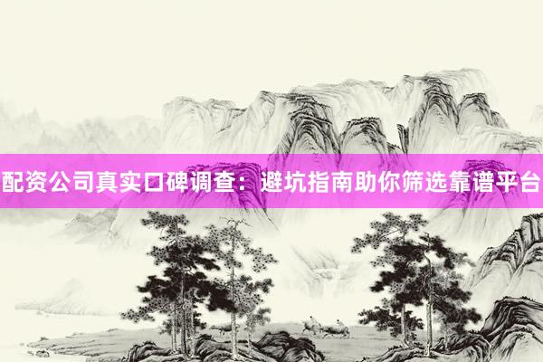 配资公司真实口碑调查：避坑指南助你筛选靠谱平台