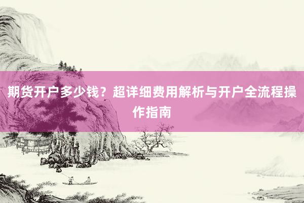 期货开户多少钱？超详细费用解析与开户全流程操作指南