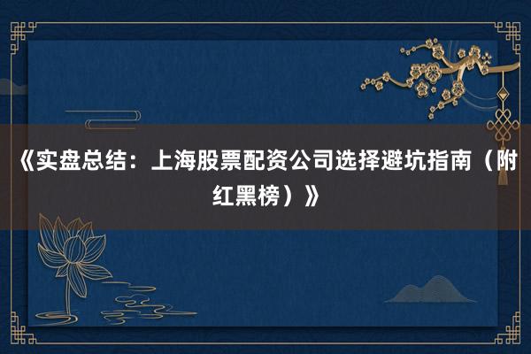 《实盘总结：上海股票配资公司选择避坑指南（附红黑榜）》