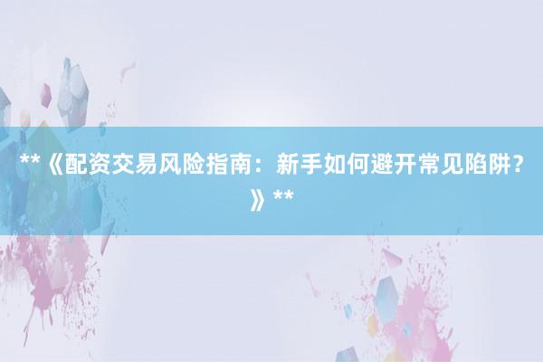 **《配资交易风险指南：新手如何避开常见陷阱？》**