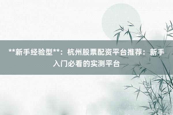 **新手经验型**：杭州股票配资平台推荐：新手入门必看的实测平台