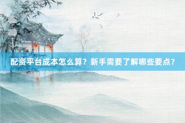 配资平台成本怎么算？新手需要了解哪些要点？