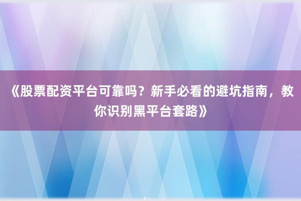 《股票配资平台可靠吗？新手必看的避坑指南，教你识别黑平台套路》