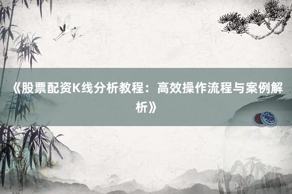 《股票配资K线分析教程：高效操作流程与案例解析》